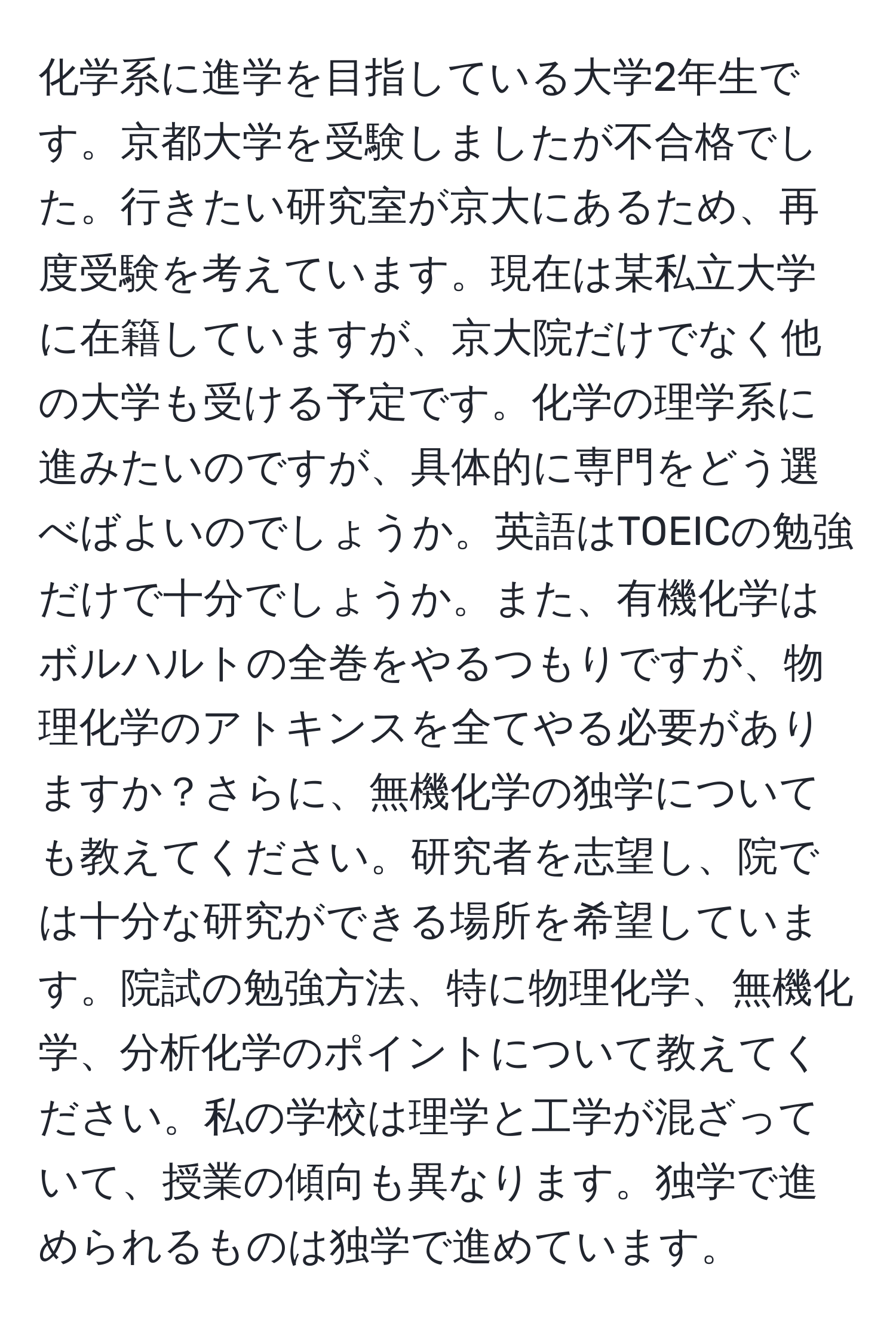 化学系に進学を目指している大学2年生です。京都大学を受験しましたが不合格でした。行きたい研究室が京大にあるため、再度受験を考えています。現在は某私立大学に在籍していますが、京大院だけでなく他の大学も受ける予定です。化学の理学系に進みたいのですが、具体的に専門をどう選べばよいのでしょうか。英語はTOEICの勉強だけで十分でしょうか。また、有機化学はボルハルトの全巻をやるつもりですが、物理化学のアトキンスを全てやる必要がありますか？さらに、無機化学の独学についても教えてください。研究者を志望し、院では十分な研究ができる場所を希望しています。院試の勉強方法、特に物理化学、無機化学、分析化学のポイントについて教えてください。私の学校は理学と工学が混ざっていて、授業の傾向も異なります。独学で進められるものは独学で進めています。