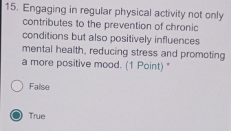 Engaging in regular physical activity not only
contributes to the prevention of chronic
conditions but also positively influences
mental health, reducing stress and promoting
a more positive mood. (1 Point) *
False
True