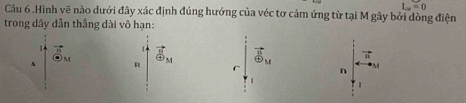 L_cat=0
Câu 6 .Hình vẽ nào dưới đây xác định đúng hướng của véc tơ cảm ứng từ tại M gây bởi dòng điện 
trong dây dẫn thẳng dài vô hạn: 
L vector _ R
M
A
R oplus _M
vector B_M
vector n
r
n M
|