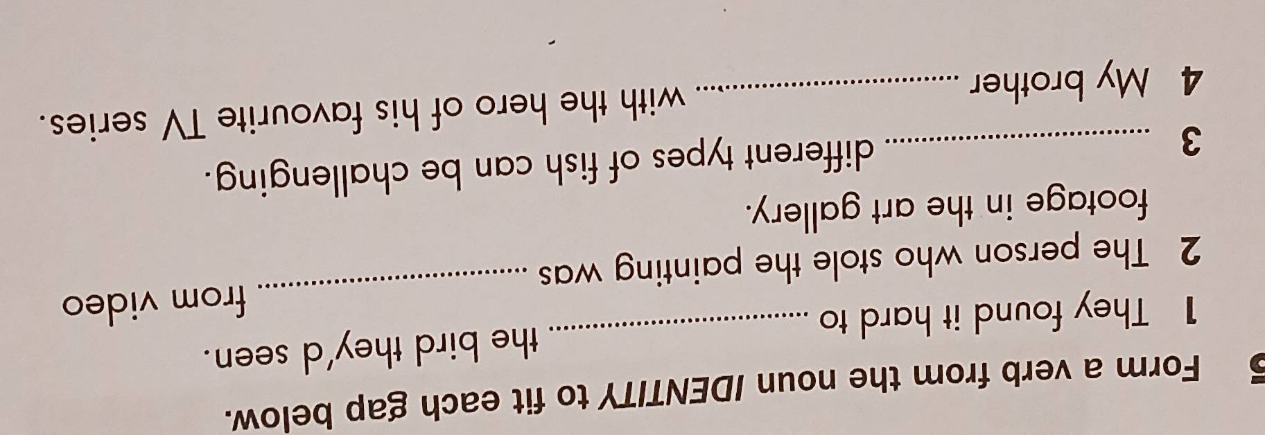 Form a verb from the noun IDENTITY to fit each gap below. 
1 They found it hard t _the bird they'd seen. 
2 The person who stole the painting was _from video 
footage in the art gallery. 
_3 
different types of fish can be challenging. 
4 My brother _with the hero of his favourite TV series.