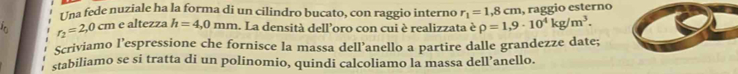 Una fede nuziale ha la forma di un cilindro bucato, con raggio interno r_1=1,8cm , raggio esterno
r_2=2,0cm e altezza h=4,0mm. La densità dell’oro con cui è realizzata è rho =1,9· 10^4kg/m^3. 
Scriviamo l’espressione che fornisce la massa dell’anello a partire dalle grandezze date; 
stabiliamo se si tratta di un polinomio, quindi calcoliamo la massa dell’anello.