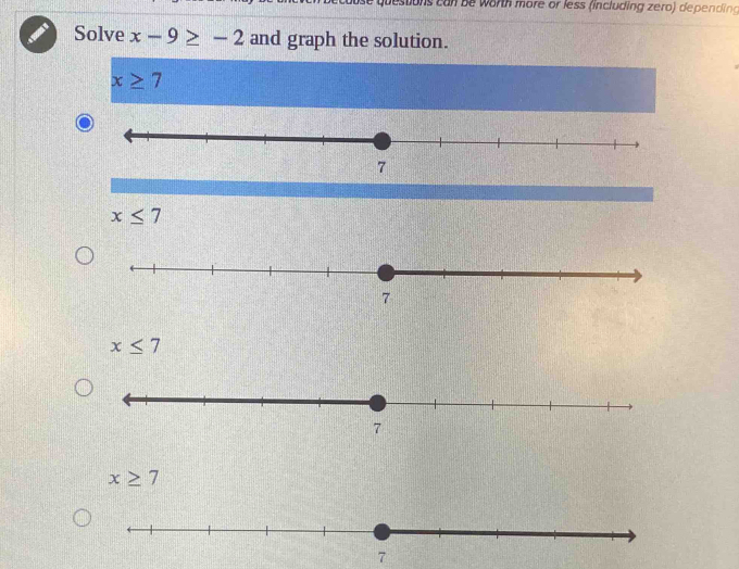 questions can be worth more or less (including zero) depending
Solve x-9≥ -2 and graph the solution.
x≥ 7
x≤ 7
x≤ 7
x≥ 7