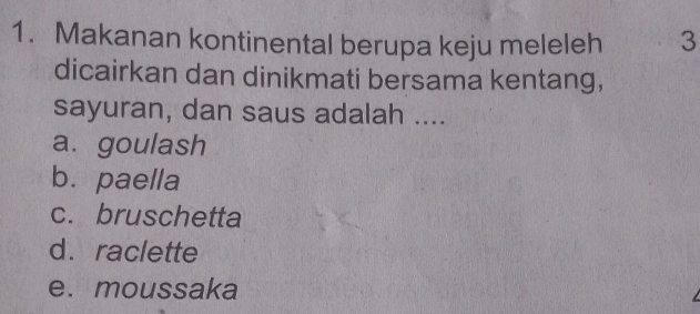 Makanan kontinental berupa keju meleleh 3
dicairkan dan dinikmati bersama kentang,
sayuran, dan saus adalah ....
a. goulash
b. paella
c. bruschetta
d. raclette
e. moussaka