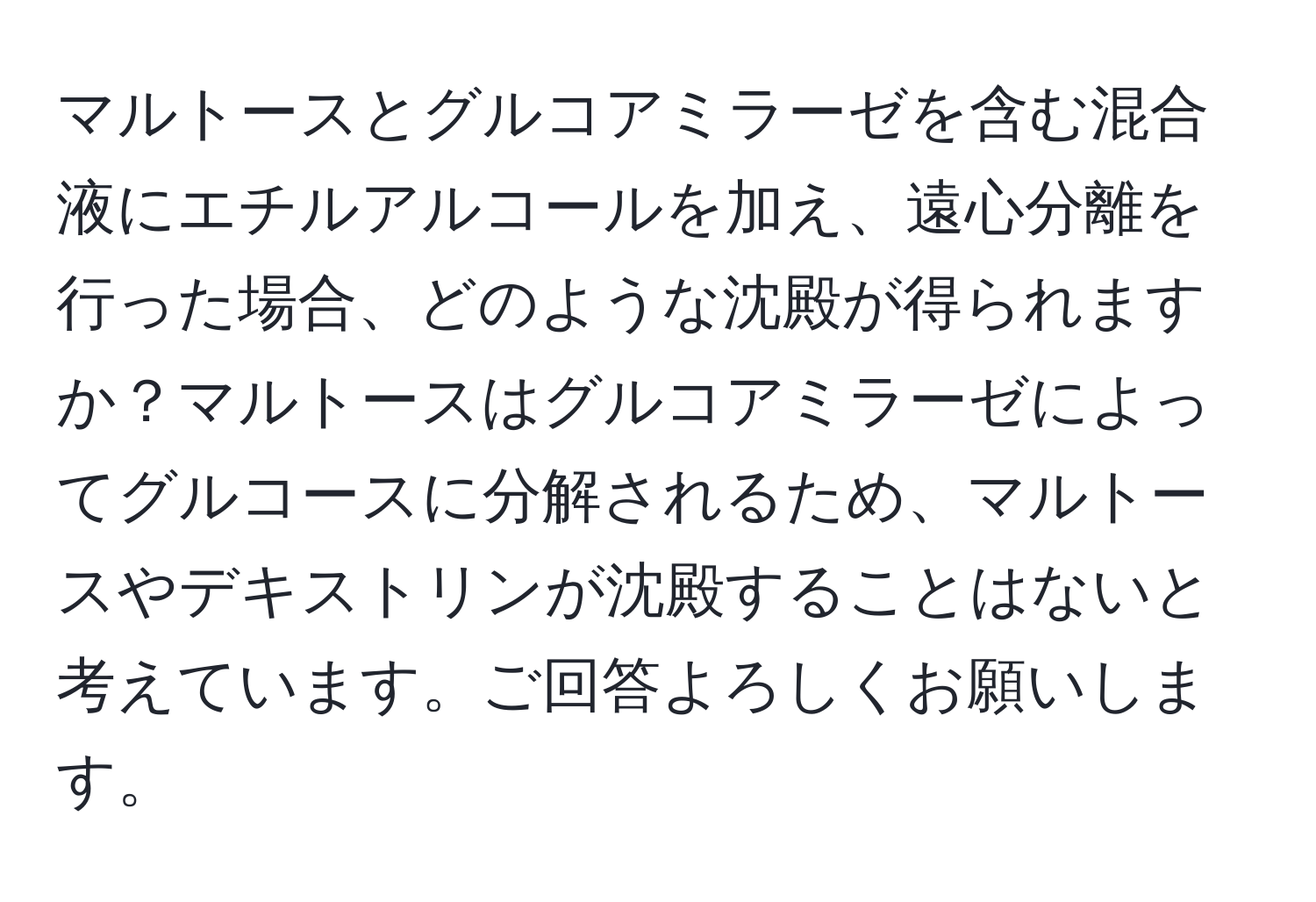 マルトースとグルコアミラーゼを含む混合液にエチルアルコールを加え、遠心分離を行った場合、どのような沈殿が得られますか？マルトースはグルコアミラーゼによってグルコースに分解されるため、マルトースやデキストリンが沈殿することはないと考えています。ご回答よろしくお願いします。