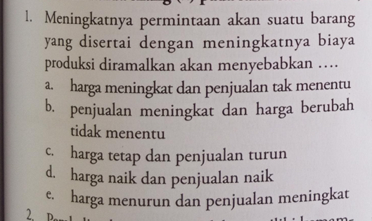 Meningkatnya permintaan akan suatu barang
yang disertai dengan meningkatnya biaya
produksi diramalkan akan menyebabkan …
a. harga meningkat dan penjualan tak menentu
b. penjualan meningkat dan harga berubah
tidak menentu
c. harga tetap dan penjualan turun
d. harga naik dan penjualan naik
e. harga menurun dan penjualan meningkat
2.