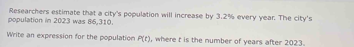 Researchers estimate that a city's population will increase by 3.2% every year. The city's 
population in 2023 was 86,310. 
Write an expression for the population P(t) , where t is the number of years after 2023.