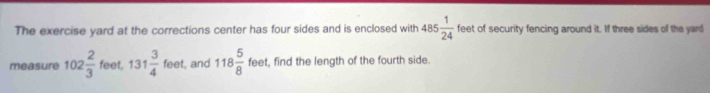 The exercise yard at the corrections center has four sides and is enclosed with 485 1/24  feet of security fencing around it. If three sides of the yard 
measure 102 2/3  feet, 131 3/4 fee , and 118 5/8  feet, find the length of the fourth side.