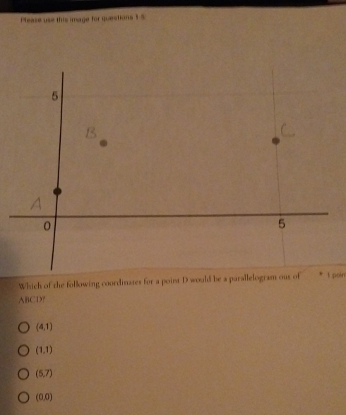 Please use this image for questions 1-5
Which of the following coordinates for a point D would be a parallelogram out of1 poin
ABCD?
(4,1)
(1,1)
(5,7)
(0,0)