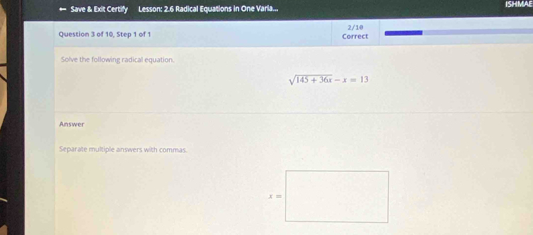 Save & Exit Certify Lesson: 2.6 Radical Equations in One Varia... ISHMAE
2/10
Question 3 of 10, Step 1 of 1 Correct
Solve the following radical equation.
sqrt(145+36x)-x=13
Answer
Separate multiple answers with commas.