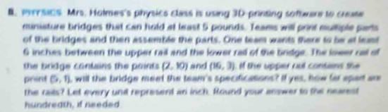 mrrsics Mrs. Hotmes's physics class is using 3D -printing sofmare to create 
miniature bridges that can hold at least 5 pounds. Teams will print muliple parts 
of the bridges and then assemble the parts. One team wants there to be at least
6 inches between the upper rail and the lower raid of the brdge. The lower rail of 
the bridge contains the points . (2,10) and (16,3) if the upper out contans the 
print (5,1) I will the bridge meet the team's specificasions? If yes, how far spart are 
the raits? Let every und represent an inch. Round your answer to the nearest 
hundreath, if needed