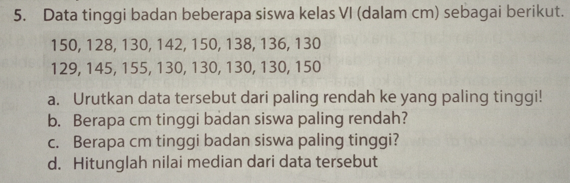 Data tinggi badan beberapa siswa kelas VI (dalam cm) sebagai berikut.
150, 128, 130, 142, 150, 138, 136, 130
129, 145, 155, 130, 130, 130, 130, 150
a. Urutkan data tersebut dari paling rendah ke yang paling tinggi! 
b. Berapa cm tinggi badan siswa paling rendah? 
c. Berapa cm tinggi badan siswa paling tinggi? 
d. Hitunglah nilai median dari data tersebut