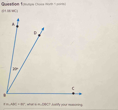 Question 1(Multiple Choice Worth 1 points)
(01.06 MC)
B
If m∠ ABC=80° , what is m∠ DBC ? Justify your reasoning.