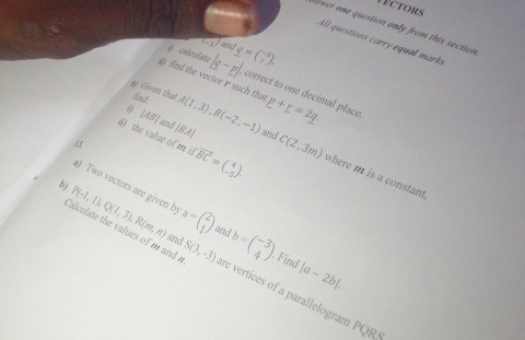 VEctors 
fwer one question only from this section 
4ll questions carry equal ma,
-3 and 
B calculate |q-p|, g=beginpmatrix -5 7endpmatrix. 
find the vector r such that 
#) Given that fnd. A(1,3), B(-2,-1) _ p=2q.
correct to one decimal place
|AB| and |BA| and C(2,3m)
ii) the value of m fvector BC=beginpmatrix 4 -5endpmatrix. where m is a constant 
a) Two vectors are given b |a-2b|. 
h) P(-1,1), Q(1,3), R(m,n) a=beginpmatrix 2 1endpmatrix b=beginpmatrix -3 4endpmatrix
and 
and 
Find 
Calculate the values of m and S(3,-3) re vertices of a parallelogram PQR