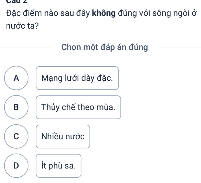 Cau 2
Đặc điểm nào sau đây không đúng với sông ngòi ở
nước ta?
Chọn một đáp án đúng
A Mạng lưới dày đặc.
B Thủy chế theo mùa.
C Nhiều nước
D Ít phù sa.