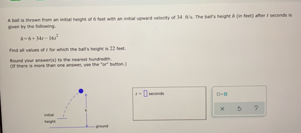 A ball is thrown from an initial height of 6 feet with an initial upward velocity of 34 ft/s. The ball's height / (in feet) after / seconds is 
given by the following.
h=6+34t-16t^2
Find all values of 1 for which the ball's height is 22 feet. 
Round your answer(s) to the nearest hundredth. 
(If there is more than one answer, use the "or" button.)
t=□ seconds □ =□
x ？