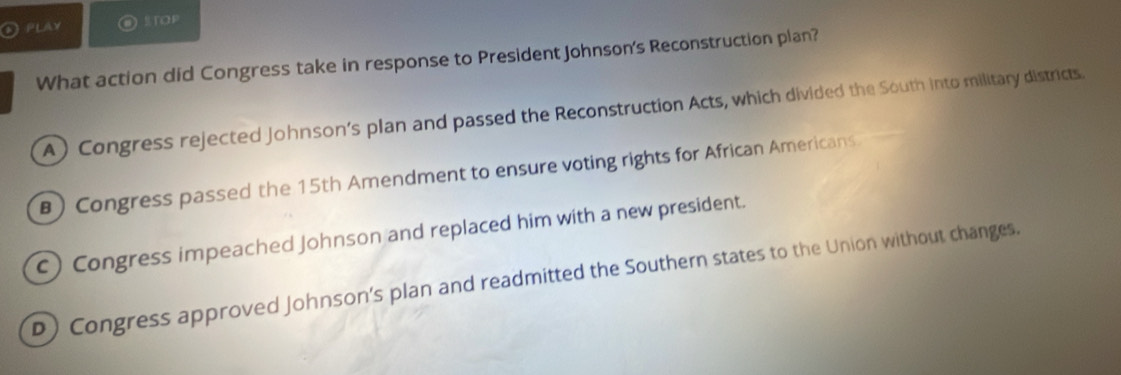 PLAy STOP
What action did Congress take in response to President Johnson's Reconstruction plan?
A) Congress rejected Johnson’s plan and passed the Reconstruction Acts, which divided the South into military districts.
B)Congress passed the 15th Amendment to ensure voting rights for African Americans.
c) Congress impeached Johnson and replaced him with a new president.
D) Congress approved Johnson’s plan and readmitted the Southern states to the Union without changes.