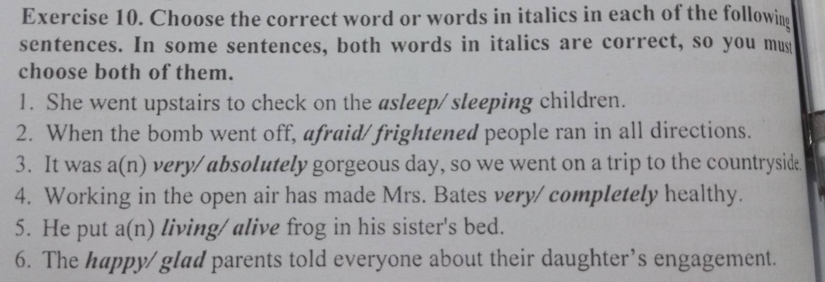 Choose the correct word or words in italics in each of the following 
sentences. In some sentences, both words in italics are correct, so you mus 
choose both of them. 
1. She went upstairs to check on the asleep/ sleeping children. 
2. When the bomb went off, afraid/ frightened people ran in all directions. 
3. It was a(n) very/ absolutely gorgeous day, so we went on a trip to the countryside. 
4. Working in the open air has made Mrs. Bates very/ completely healthy. 
5. He put a(n) living/ alive frog in his sister's bed. 
6. The happy/ glad parents told everyone about their daughter’s engagement.