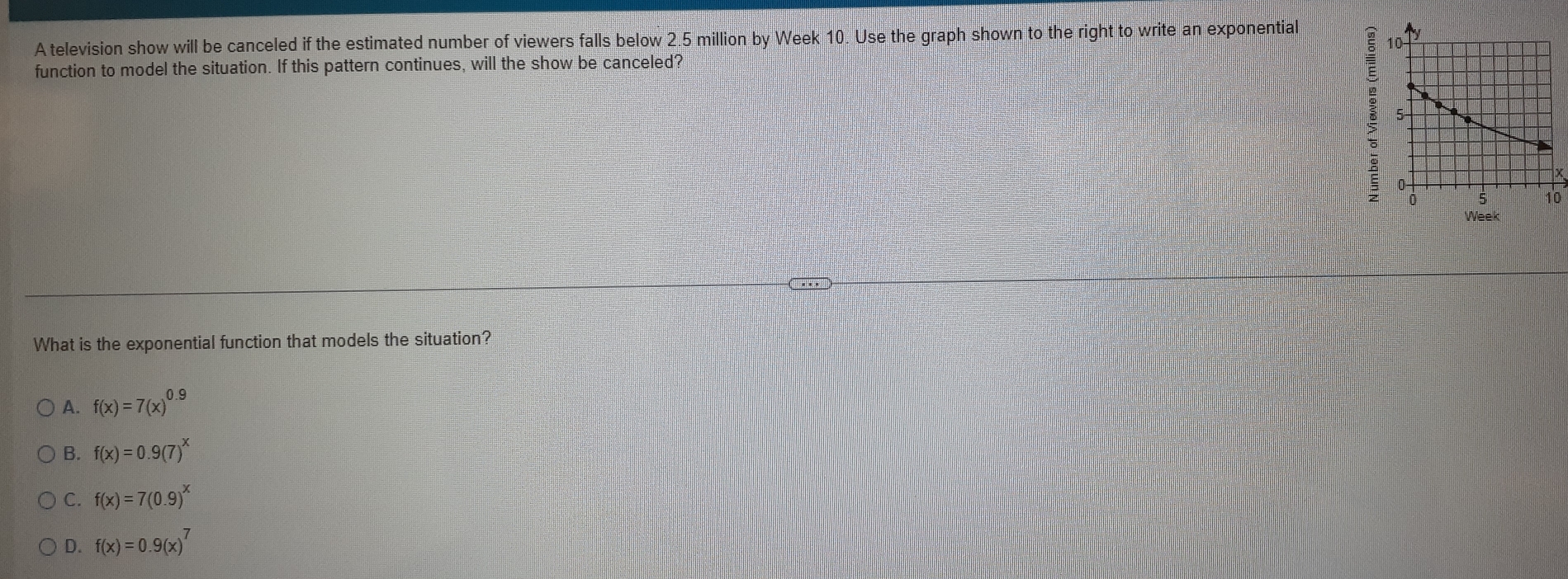 A television show will be canceled if the estimated number of viewers falls below 2.5 million by Week 10. Use the graph shown to the right to write an exponential
function to model the situation. If this pattern continues, will the show be canceled?
10
Week
What is the exponential function that models the situation?
A. f(x)=7(x)^0.9
B. f(x)=0.9(7)^x
C. f(x)=7(0.9)^x
D. f(x)=0.9(x)^7