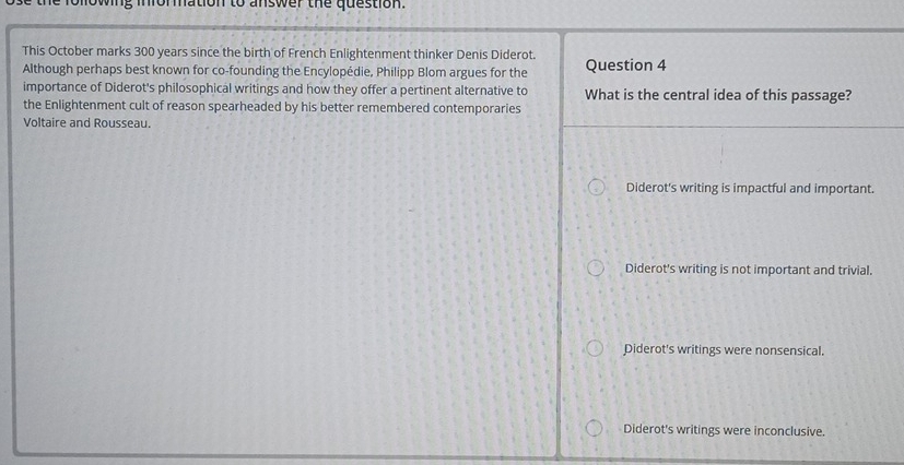 following information to answer the question.
This October marks 300 years since the birth of French Enlightenment thinker Denis Diderot.
Although perhaps best known for co-founding the Encylopédie, Philipp Blom argues for the Question 4
importance of Diderot's philosophical writings and how they offer a pertinent alternative to What is the central idea of this passage?
the Enlightenment cult of reason spearheaded by his better remembered contemporaries
Voltaire and Rousseau.
Diderot's writing is impactful and important.
Diderot's writing is not important and trivial.
Diderot's writings were nonsensical.
Diderot's writings were inconclusive.