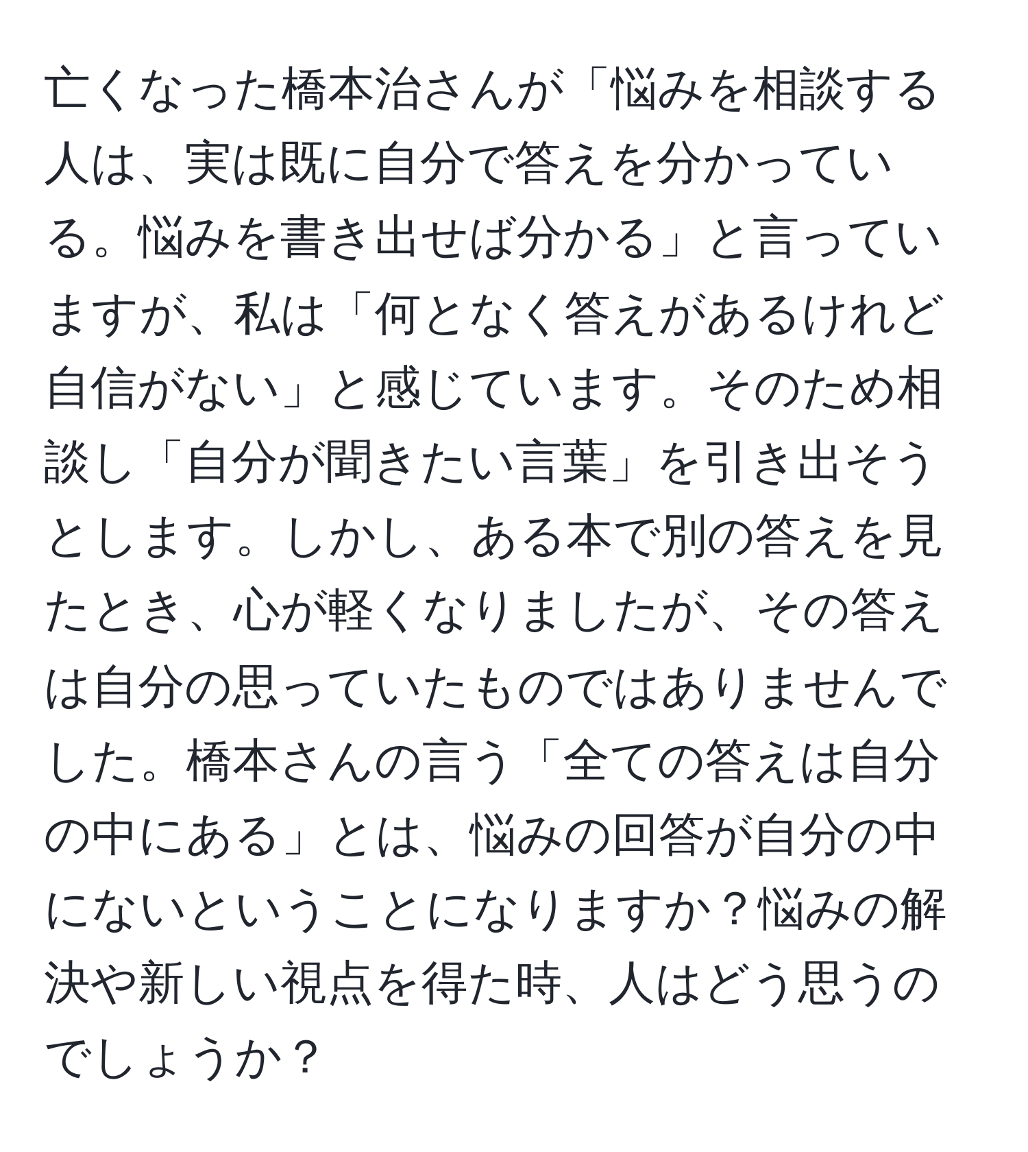 亡くなった橋本治さんが「悩みを相談する人は、実は既に自分で答えを分かっている。悩みを書き出せば分かる」と言っていますが、私は「何となく答えがあるけれど自信がない」と感じています。そのため相談し「自分が聞きたい言葉」を引き出そうとします。しかし、ある本で別の答えを見たとき、心が軽くなりましたが、その答えは自分の思っていたものではありませんでした。橋本さんの言う「全ての答えは自分の中にある」とは、悩みの回答が自分の中にないということになりますか？悩みの解決や新しい視点を得た時、人はどう思うのでしょうか？