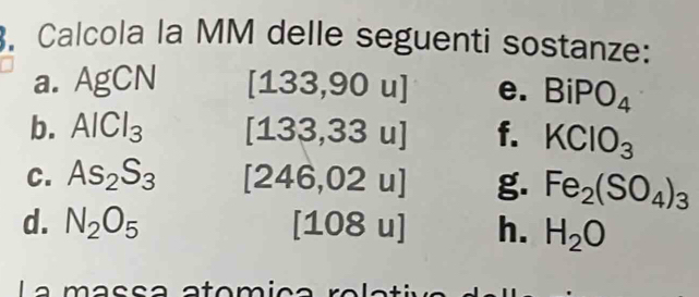 Calcola la MM delle seguenti sostanze: 
a. AgCN [133,9 2) u] e. BiPO_4
b. AlCl_3 f. KClO_3
u
C. As_2S_3 [246 ,02u] g. Fe_2(SO_4)_3
d. N_2O_5 1 10 8 u] h. H_2O