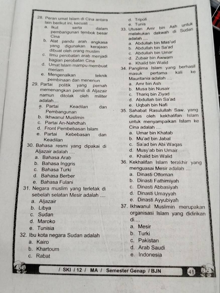 Peran umat Islam di Cina antara d. Tripoli
lain berikut ini, kecuali .... e. Tunis
a、 Ikut serta dalam 33. Utusan Amr bin Ash untuk
pembangunan tęmbok besar melakukan dakwah di Sudan
Cina
adalah ....
b. Alat pandu arah angkasa a. Abdullah bin Mas'ud
yang digunakan kerajaan b. Abdullah bin Sa'ad
dibuat oleh orang muslim
c. Abdullah bin Umar
c. Ilmu perobatan arab menjadi d. Zubair bin Awwam
bagian perobatan Cina
d. Umat Islam mampu membuat e. Khalid bin Walid
meriam
34. Panglima Islam yang berhasil
masuk pertama kali ke
e. Mengenalkan teknik Mauritania adalah ....
pembinaan dan menenun
29. Partai politik yang pernah a. Amr bin Ash
memenangkan pemili di Aljazair b. Musa bin Nusair
namun ditolak oleh militer c. Thariq bin Ziyad
adalah.... d. Abdullah bin Sa'ad
a. Partai Keadilan dan e. Uqbah bin Nafi
Pembangunan 35. Sahabat Rasulullah Saw. yang
b. Ikhwanul Muslimin diutus oleh kekhalifan Islam
c. Partai An-Nahdhah untuk menyampaikan Islam ke
d. Front Pembebasan Islam Cina adalah ....
e. Partai Kebebasan     dan a. Umar bin Khatab
Keadilan b. Mu'ad bin Jabal
30. Bahasa resmi yang dipakai di c. Sa'ad bin Abi Waqas
Aljazair adalah .... d. Musy'ab bin Umair
a. Bahasa Arab e. Khalid bin Walid
b. Bahasa Inggris
36. Kekhalifan Islam terakhir yang
c. Bahasa Turki menguasai Mesir adalah ....
d. Bahasa Berber a. Dinasti Ottoman
e. Bahasa Fulani
b. Dinasti Fathimiyah
31. Negara muslim yang terletak di c. Dinasti Abbasiyah
sebelah selatan Mesir adalah .... d. Dinasti Umayyah
a. Aljazair
e. Dinasti Ayyubiyah
b. Libya
37. Ikhwanul Muslimin merupakan
organisasi Islam yang didirikan
c. Sudan di....
d. Maroko
e. Tunisia
a. Mesir
32. Ibu kota negara Sudan adalah b. Turki
a. Kairo c.Pakistan
b. Khartoum d. Arab Saudi
c. Rabat e. Indonesia
/ SKI / 12 / MA / Semester Genap / BJN 41