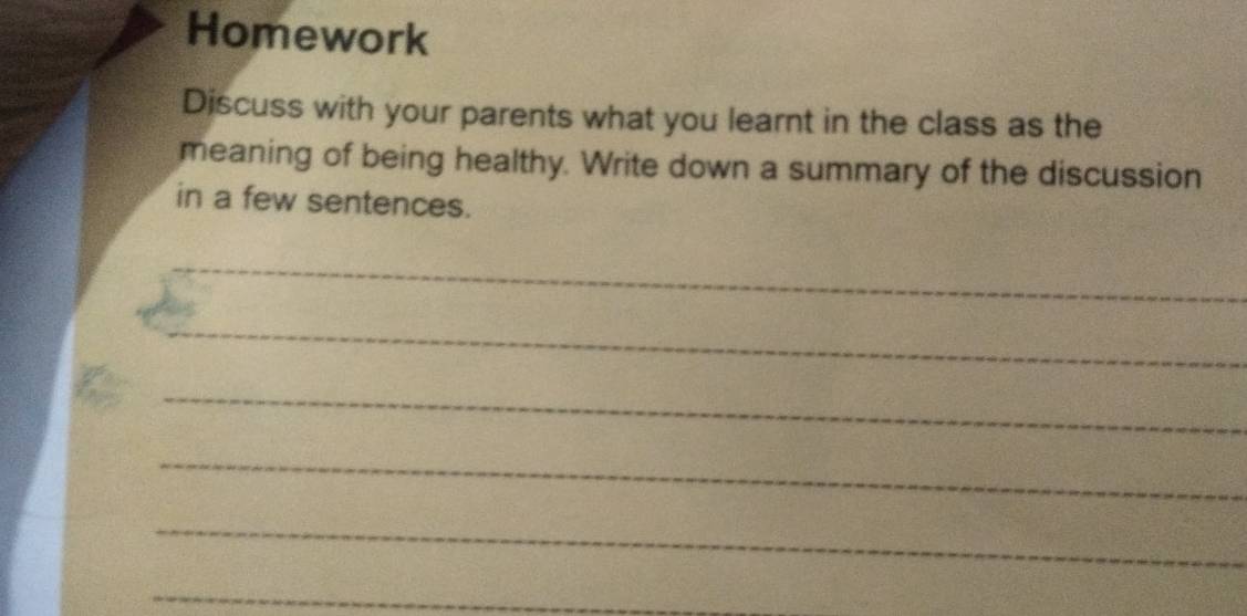 Homework 
Discuss with your parents what you learnt in the class as the 
meaning of being healthy. Write down a summary of the discussion 
in a few sentences. 
_ 
_ 
_ 
_ 
_ 
_