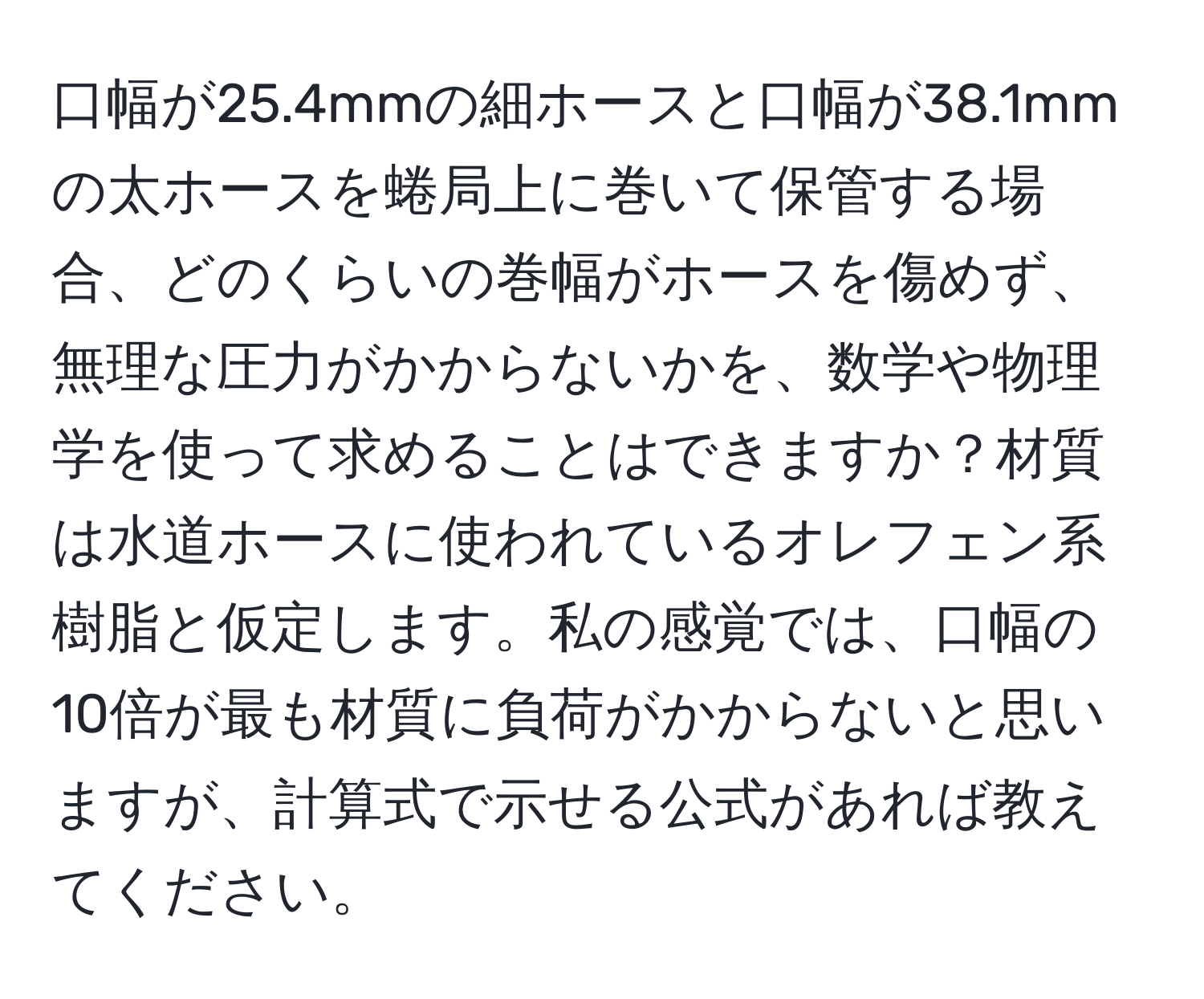 口幅が25.4mmの細ホースと口幅が38.1mmの太ホースを蜷局上に巻いて保管する場合、どのくらいの巻幅がホースを傷めず、無理な圧力がかからないかを、数学や物理学を使って求めることはできますか？材質は水道ホースに使われているオレフェン系樹脂と仮定します。私の感覚では、口幅の10倍が最も材質に負荷がかからないと思いますが、計算式で示せる公式があれば教えてください。