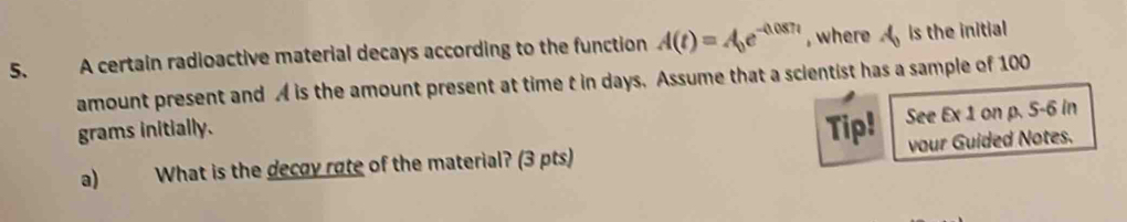 A certain radioactive material decays according to the function A(t)=A_0e^(-0.087t) , where A_0 is the initial 
amount present and A is the amount present at time t in days. Assume that a scientist has a sample of 100
grams initially. Tip! See Ex 1 on p. 5-6 in
a) What is the decoy rote of the material? (3 pts) vour Guided Notes.