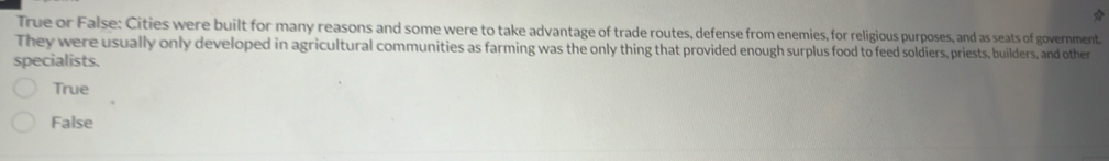 True or False: Cities were built for many reasons and some were to take advantage of trade routes, defense from enemies, for religious purposes, and as seats of government.
They were usually only developed in agricultural communities as farming was the only thing that provided enough surplus food to feed soldiers, priests, builders, and other
specialists.
True
False