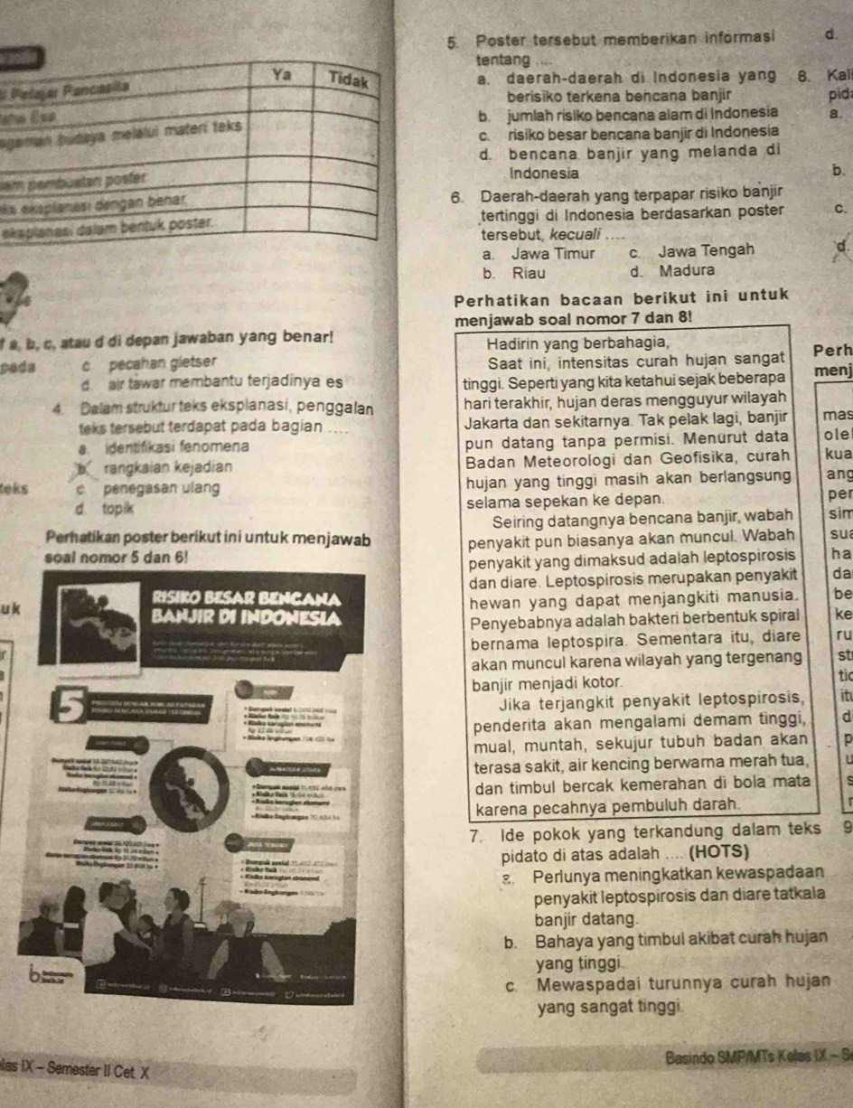 Poster tersebut memberikan informasi d.
tentang . “
E a. daerah-daerah di Indonesia yang 8. Kal
berisiko terkena bencana banjir pid
b. jumlah risiko bencana alam di Indonesia a.
ag
c. risiko besar bencana banjir di Indonesia
d. bencana banjir yang melanda di
na
Indonesia b.
s6. Daerah-daerah yang terpapar risiko banjir
etertinggi di Indonesia berdasarkan poster C.
tersebut, kecuali …
a. Jawa Timur c Jawa Tengah
b. Riau d. Madura
Perhatikan bacaan berikut ini untuk
menjawab soal nomor 7 dan 8!
f a, b, c, atau d di depan jawaban yang benar! Hadirin yang berbahagia, Perh
pads c pecahan gletser Saat ini, intensitas curah hujan sangat menj
d air tawar membantu terjadinya es tinggi. Seperti yang kita ketahui sejak beberapa
4. Dalam struktur teks eksplanasi, penggalan hari terakhir, hujan deras mengguyur wilayah
teks tersebut terdapat pada bagian .... Jakarta dan sekitarnya. Tak pelak lagi, banjir mas
a  dentifikasi fenomena pun datang tanpa permisi. Menurut data ole
b  rangkaian kejadian Badan Meteorologi dan Geofisika, curah kua
teks c. penegasan ulang hujan yang tinggi masih akan berlangsung ang
d. topik selama sepekan ke depan. per
Seiring datangnya bencana banjir, wabah sim
Perhatikan poster berikut ini untuk menjawab
penyakit pun biasanya akan muncul. Wabah su
penyakit yang dimaksud adalah leptospirosis ha
dan diare. Leptospirosis merupakan penyakit da
uk
hewan yang dapat menjangkiti manusia. be
Penyebabnya adalah bakteri berbentuk spiral ke
bernama leptospira. Sementara itu, diare ru
akan muncul karena wilayah yang tergenang st
banjir menjadi kotor. tic
Jika terjangkit penyakit leptospirosis, it
penderita akan mengalami demam tinggi, d
mual, muntah, sekujur tubuh badan akan p
terasa sakit, air kencing berwarna merah tua, U
dan timbul bercak kemerahan di bola mata s
karena pecahnya pembuluh darah.
   
7. Ide pokok yang terkandung dalam teks 9
pidato di atas adalah .... (HOTS)
Perlunya meningkatkan kewaspadaan
penyakit leptospirosis dan diare tatkala
banjir datang.
b. Bahaya yang timbul akibat curah hujan
yang tinggi.
c. Mewaspadai turunnya curah hujan
yang sangat tinggi.
Basindo SMP/MTs Kelas IX - S
las IX - Semester II Cet. X