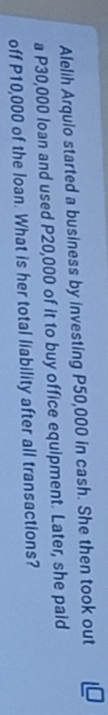 Alelih Arquio started a business by investing P50,000 in cash. She then took out 
a P30,000 loan and used P20,000 of it to buy office equipment. Later, she paid 
off P10,000 of the loan. What is her total liability after all transactions?