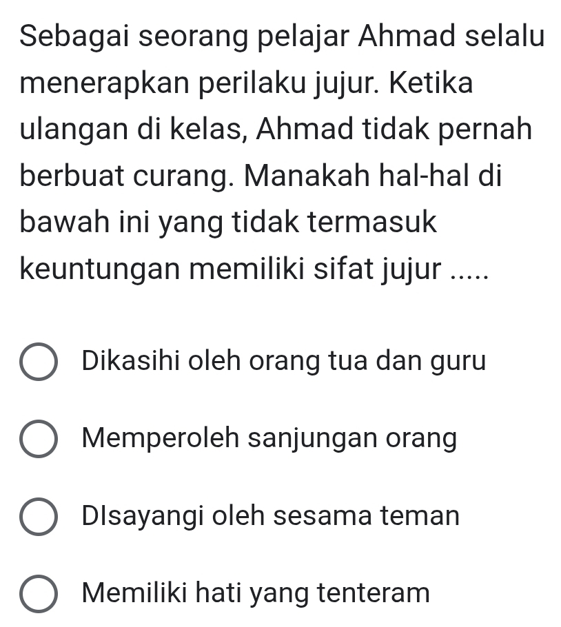 Sebagai seorang pelajar Ahmad selalu
menerapkan perilaku jujur. Ketika
ulangan di kelas, Ahmad tidak pernah
berbuat curang. Manakah hal-hal di
bawah ini yang tidak termasuk
keuntungan memiliki sifat jujur .....
Dikasihi oleh orang tua dan guru
Memperoleh sanjungan orang
DIsayangi oleh sesama teman
Memiliki hati yang tenteram