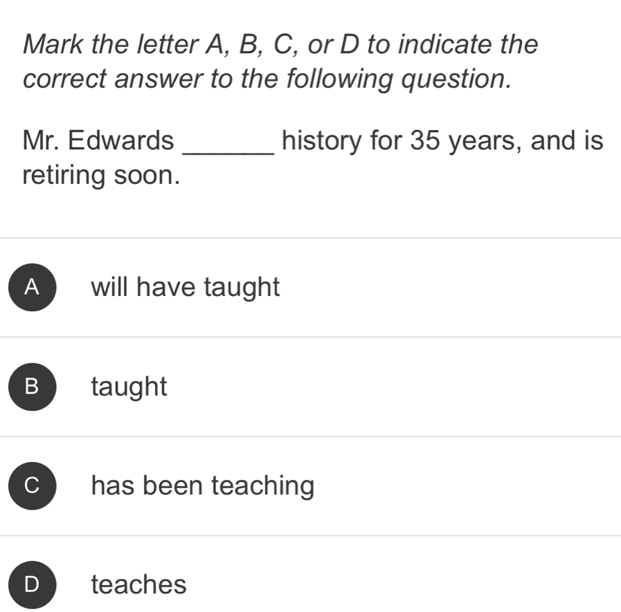 Mark the letter A, B, C, or D to indicate the
correct answer to the following question.
Mr. Edwards _history for 35 years, and is
retiring soon.
A will have taught
B taught
c ) has been teaching
D teaches