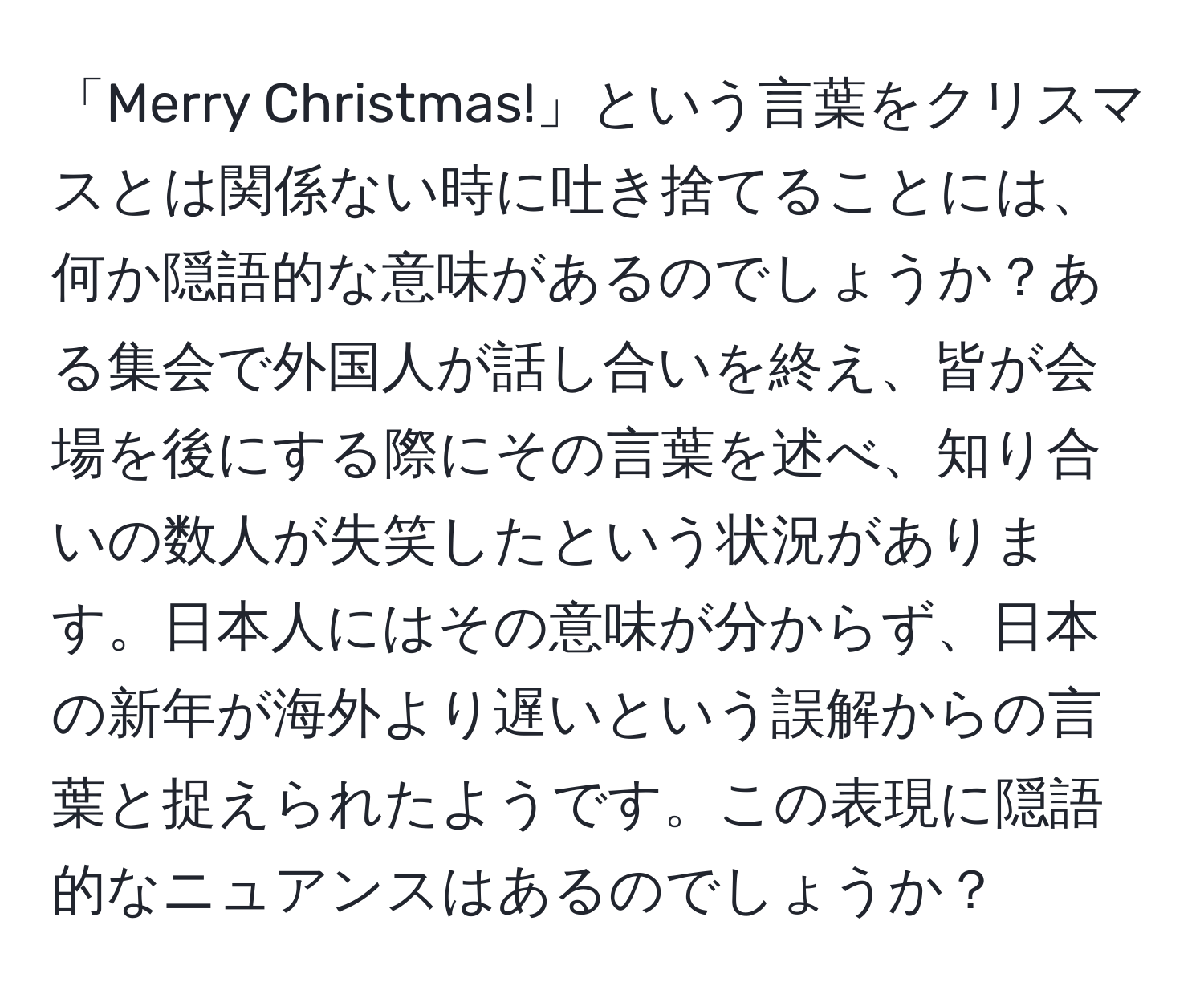 「Merry Christmas!」という言葉をクリスマスとは関係ない時に吐き捨てることには、何か隠語的な意味があるのでしょうか？ある集会で外国人が話し合いを終え、皆が会場を後にする際にその言葉を述べ、知り合いの数人が失笑したという状況があります。日本人にはその意味が分からず、日本の新年が海外より遅いという誤解からの言葉と捉えられたようです。この表現に隠語的なニュアンスはあるのでしょうか？