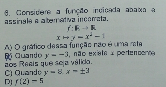 Considere a função indicada abaixo e
assinale a alternativa incorreta.
f: Rto R
xto y=x^2-1
A) O gráfico dessa função não é uma reta
Quando y=-3 , não existe x pertencente
aos Reais que seja válido.
C) Quando y=8, x=± 3
D) f(2)=5