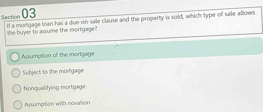 If a mortgage loan has a due-on-sale clause and the property is sold, which type of sale allows
the buyer to assume the mortgage?
Assumption of the mortgage
Subject to the mortgage
Nonqualifying mortgage
Assumption with novation