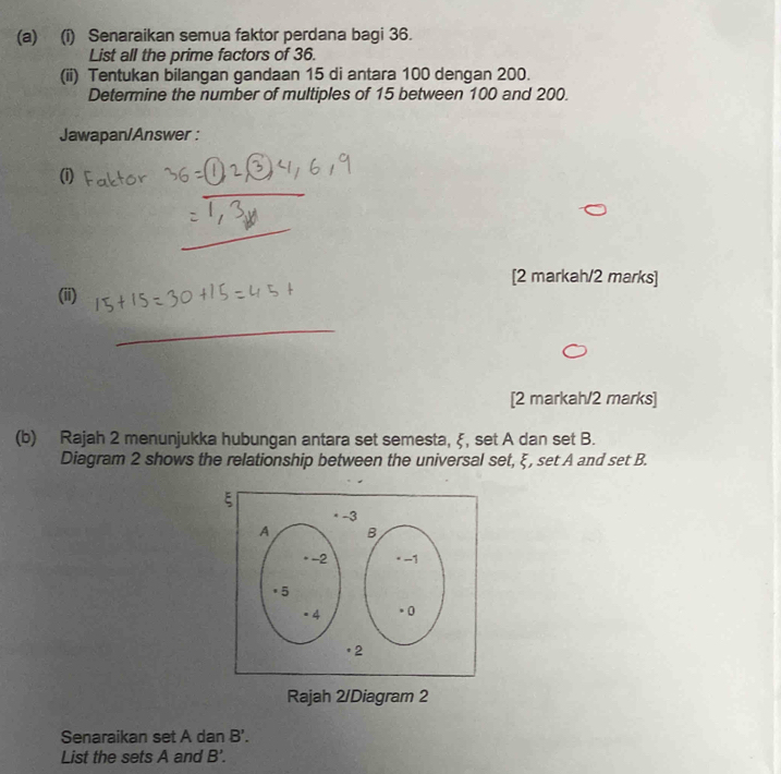 Senaraikan semua faktor perdana bagi 36. 
List all the prime factors of 36. 
(ii) Tentukan bilangan gandaan 15 di antara 100 dengan 200. 
Determine the number of multiples of 15 between 100 and 200. 
Jawapan/Answer : 
(i) 
_ 
[2 markah/2 marks] 
(ii) 
_ 
[2 markah/2 marks] 
(b) Rajah 2 menunjukka hubungan antara set semesta, ξ, set A dan set B. 
Diagram 2 shows the relationship between the universal set, ξ, set A and set B. 
Rajah 2/Diagram 2 
Senaraikan set A dan B'. 
List the sets A and B