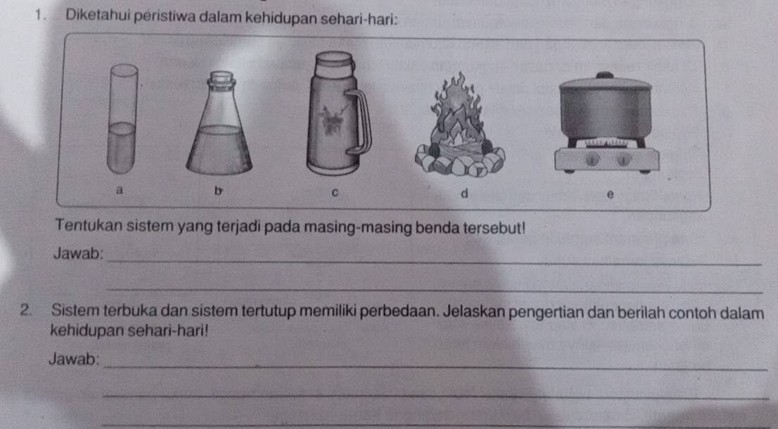 Diketahui péristiwa dalam kehidupan sehari-hari: 
a 
b 
C 
d 
e 
Tentukan sistem yang terjadi pada masing-masing benda tersebut! 
Jawab:_ 
_ 
2. Sistem terbuka dan sistem tertutup memiliki perbedaan. Jelaskan pengertian dan berilah contoh dalam 
kehidupan sehari-hari! 
Jawab:_ 
_ 
_