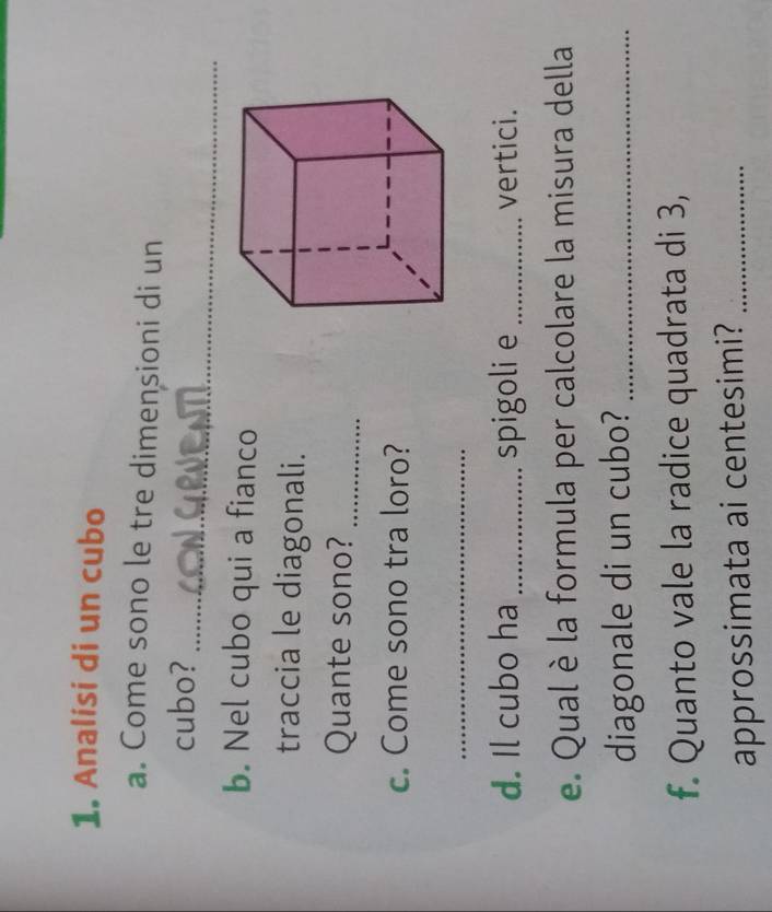 Analisi di un cubo 
a. Come sono le tre dimensioni di un 
_ 
cubo? 
b. Nel cubo qui a fianco 
traccia le diagonali. 
Quante sono?_ 
c. Come sono tra loro? 
_ 
d. Il cubo ha _spigoli e _vertici. 
e. Qual è la formula per calcolare la misura della 
diagonale di un cubo?_ 
f. Quanto vale la radice quadrata di 3, 
approssimata ai centesimi?_