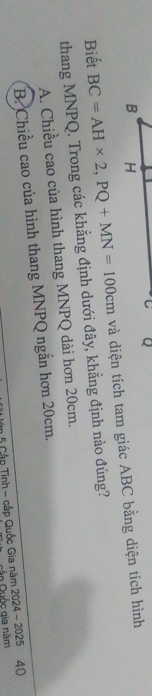Biết BC=AH* 2, PQ+MN=100cm và diện tích tam giác ABC bằng diện tích hình
thang MNPQ. Trong các khẳng định dưới đây, khẳng định nào đúng?
A. Chiều cao của hình thang MNPQ dài hơn 20cm.
B. Chiều cao của hình thang MNPQ ngắn hơn 20cm.
1 5 Cấp Tinh - cấp Quốc Gia năm 2024 - 2025 40
in Quốc gia năm