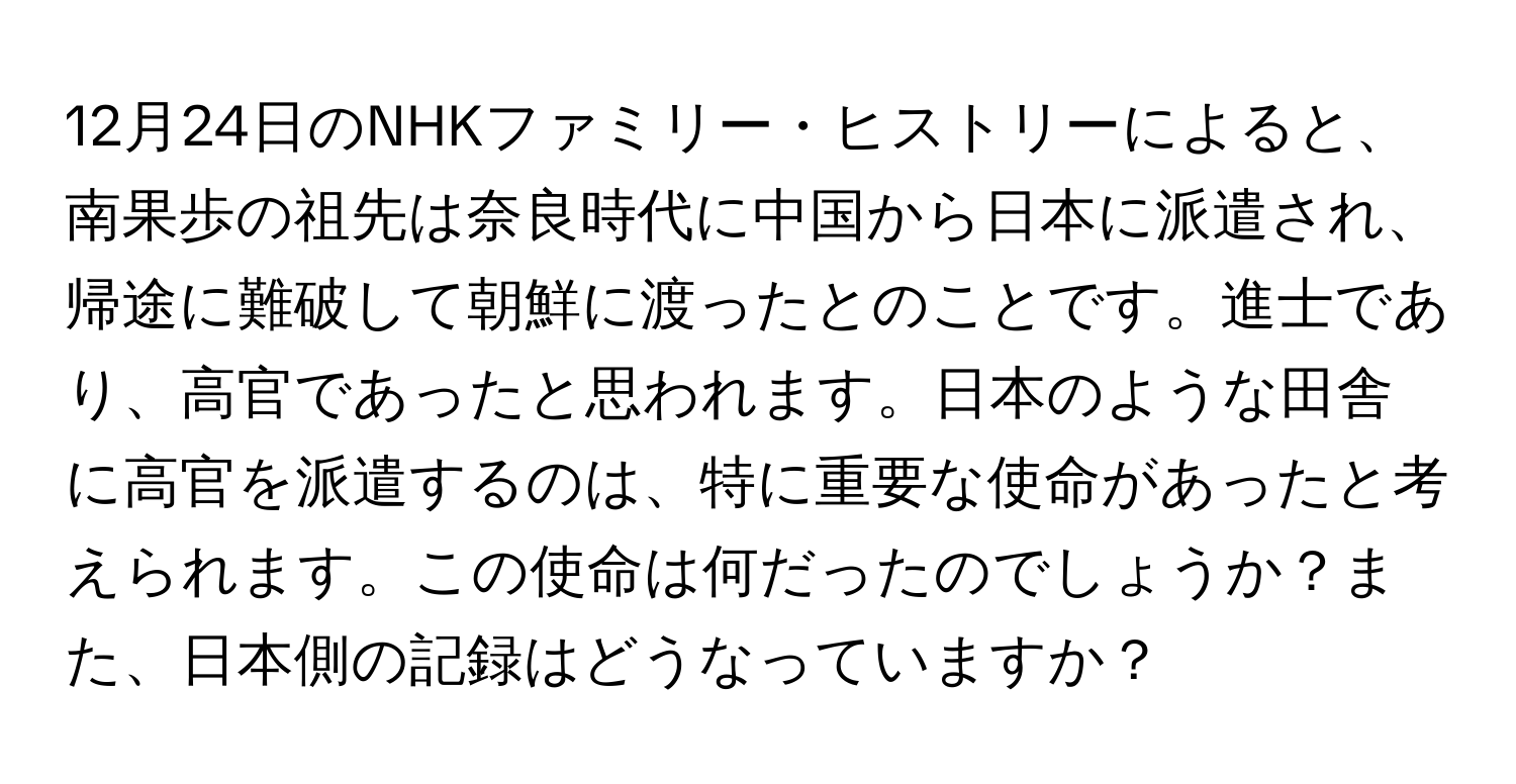 12月24日のNHKファミリー・ヒストリーによると、南果歩の祖先は奈良時代に中国から日本に派遣され、帰途に難破して朝鮮に渡ったとのことです。進士であり、高官であったと思われます。日本のような田舎に高官を派遣するのは、特に重要な使命があったと考えられます。この使命は何だったのでしょうか？また、日本側の記録はどうなっていますか？