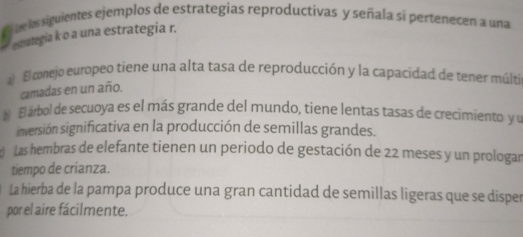 Ey tee los siguientes ejemplos de estrategias reproductivas y señala si pertenecen a una
estrategia k o a una estrategia r.
a El conejo europeo tiene una alta tasa de reproducción y la capacidad de tener múlti
camadas en un año.
El árbol de secuoya es el más grande del mundo, tiene lentas tasas de crecimiento y u
inversión significativa en la producción de semillas grandes.
Las hembras de elefante tienen un periodo de gestación de 22 meses y un prologar
tiempo de crianza.
La hierba de la pampa produce una gran cantidad de semillas ligeras que se disper
por el aire fácilmente.