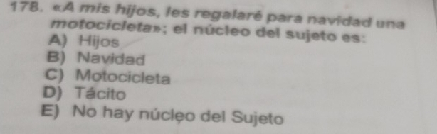 «A mis hijos, les regalaré para navidad una
motocicleta»; el núcleo del sujeto es:
A) Hijos
B) Navidad
C) Motocicleta
D) Tácito
E) No hay núclęo del Sujeto