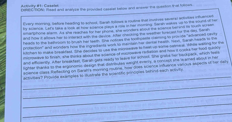 Activity #1: Caselet 
DIRECTION: Read and analyze the provided caselet below and answer the question that follows. 
Every morning, before heading to school, Sarah follows a routine that involves several activities influenced 
by science. Let's take a look at how science plays a role in her morning: Sarah wakes up to the sound of her 
smartphone alarm. As she reaches for her phone, she wonders about the science behind its touch screen 
and how it allows her to interact with the device. After checking the weather forecast for the day, Sarah 
heads to the bathroom to brush her teeth. She notices the toothpaste claiming to provide "advanced cavity 
protection" and wonders how the ingredients work to maintain her dental health. Next, Sarah heads to the 
kitchen to make breakfast. She decides to use the microwave to heat up some oatme al. While waiting for the 
microwave to finish, she thinks about the science of microwave radiation and how it cooks her food quickly 
and efficiently. After breakfast, Sarah gets ready to leave for school. She grabs her backpack, which feels 
lighter thanks to the ergonomic design that distributes weight evenly, a concept she learned about in her 
_ 
science class.Reflecting on Sarah's morning routine, how does science influence various aspects of her daily 
activities? Provide examples to illustrate the scientific principles behind each activity. 
_ 
_ 
_ 
_