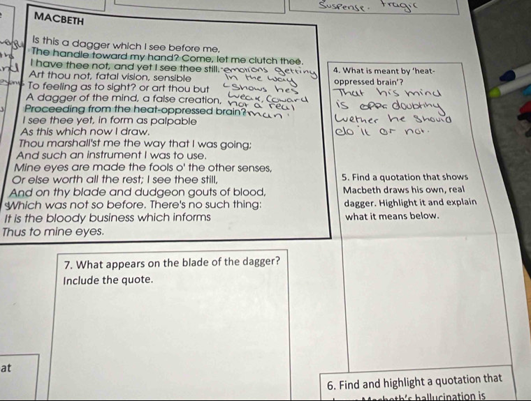 MACBETH 
Is this a dagger which I see before me. 
The handle toward my hand? Come, let me clutch thee. 
I have thee not, and yet I see thee still.-e 4. What is meant by ‘heat- 
Art thou not, fatal vision, sensible 
To feeling as to sight? or art thou but oppressed brain'? 
A dagger of the mind, a false creation, 
Proceeding from the heat-oppressed brain? 
I see thee yet, in form as palpable 
As this which now I draw. 
Thou marshall'st me the way that I was going; 
And such an instrument I was to use. 
Mine eyes are made the fools o' the other senses, 
Or else worth all the rest; I see thee still, 5. Find a quotation that shows 
And on thy blade and dudgeon gouts of blood, Macbeth draws his own, real 
Which was not so before. There's no such thing: dagger. Highlight it and explain 
It is the bloody business which informs what it means below. 
Thus to mine eyes. 
7. What appears on the blade of the dagger? 
Include the quote. 
at 
6. Find and highlight a quotation that 
th ' h a lu cination is