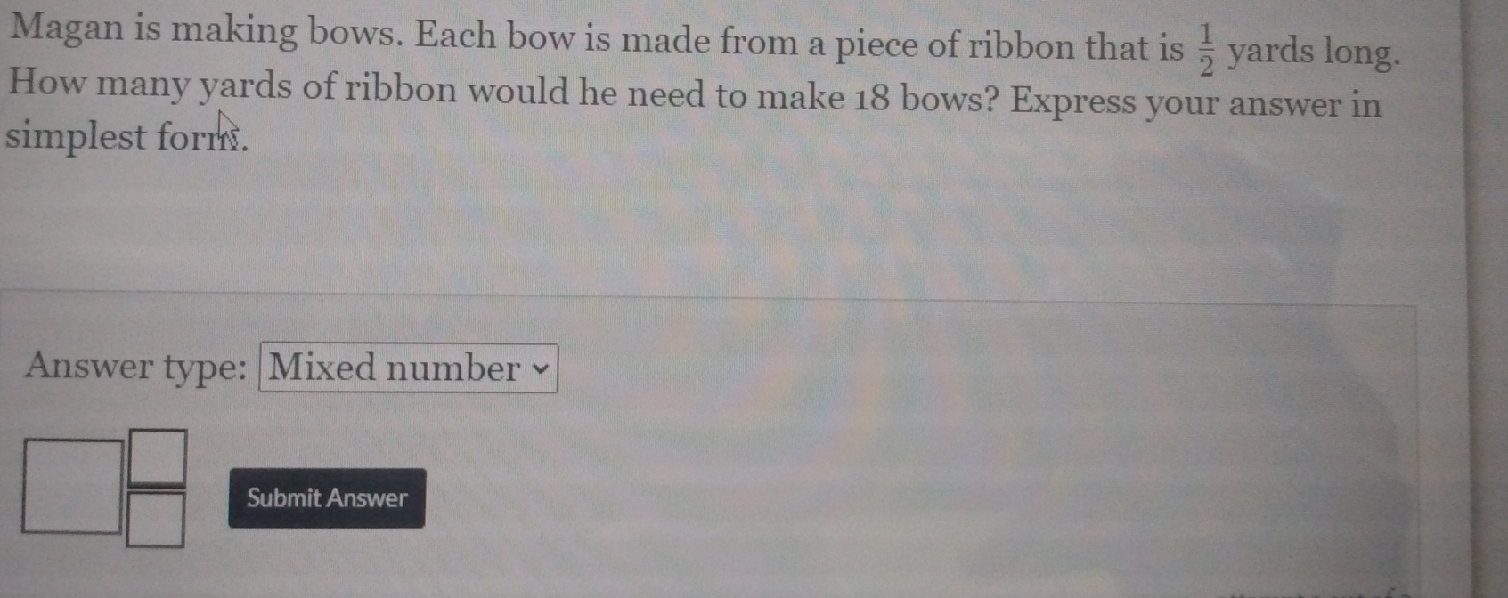 Magan is making bows. Each bow is made from a piece of ribbon that is  1/2  yards long.
How many yards of ribbon would he need to make 18 bows? Express your answer in
simplest form.
Answer type: |Mixed number ≌
Submit Answer