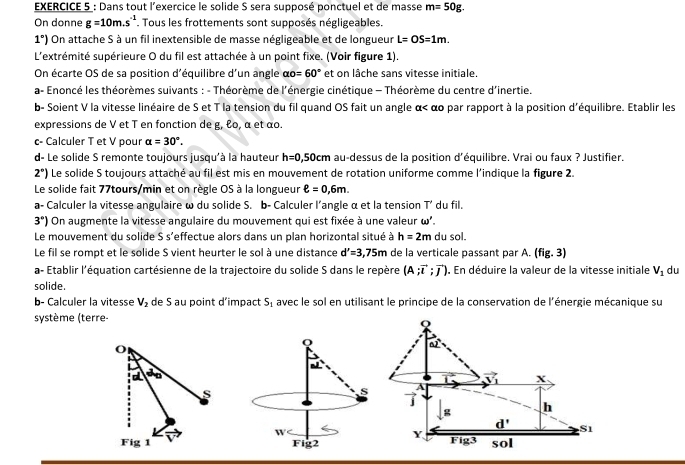 Dans tout l'exercice le solide S sera supposé ponctuel et de masse m=50g.
On donne g=10m.s^(-1). Tous les frottements sont supposés négligeables.
1°) On attache S à un fil inextensible de masse négligeable et de longueur L=OS=1m.
L'extrémité supérieure 0 du fil est attachée à un point fixe. (Voir figure 1).
On écarte OS de sa position d'équilibre d'un angle alpha o=60° et on lâche sans vitesse initiale.
a- Enoncé les théorèmes suivants : - Théorème de l'énergie cinétique - Théorème du centre d'inertie.
b- Soient V la vitesse linéaire de S et T la tension du fil quand OS fait un angle α alpha =30°.
d- Le solide S remonte toujours jusqu'à la hauteur h=0 5 0cm au-dessus de la position d'équilibre. Vrai ou faux ? Justifier.
2°) Le solide S toujours attaché au fil est mis en mouvement de rotation uniforme comme l’indique la figure 2.
Le solide fait 77tours/min et on règle OS à la longueur ell =0,6m.
a- Calculer la vitesse angulaire ω du solide S. b- Calculer l’angle α et la tension T’ du fil.
3°) On augmente la vitesse angulaire du mouvement qui est fixée à une valeur ω'.
Le mouvement du solide S s'effectue alors dans un plan horizontal situé à h=2m du sol.
Le fil se rompt et le solide S vient heurter le sol à une distance d'=3,75m de la verticale passant par A. (fig. 3)
a- Etablir l'équation cartésienne de la trajectoire du solide S dans le repère (A;vector i;vector j). En déduire la valeur de la vitesse initiale V_1 du
solide.
b- Calculer la vitesse V_2 de S au point d’impact S_1 avec le sol en utilisant le principe de la conservation de l'énergie mécanique su
système (terre-
Q
O
a d
vector V_1 X
s
A

g h
d' S1
Y
Fig 1  Fig3 sol