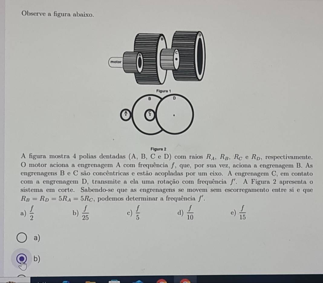 Observe a figura abaixo.
Figura 1
B D
a
Figura 2
A figura mostra 4 polias dentadas (A, B, C e D) com raios R_A, R_B, R_C e R_D , respectivamente.
O motor aciona a engrenagem A com frequência ƒ, que, por sua vez, aciona a engrenagem B. As
engrenagens B e C são concêntricas e estão acopladas por um eixo. A engrenagem C , em contato
com a engrenagem D, transmite a ela uma rotação com frequência f'. A Figura 2 apresenta o
sistema em corte. Sabendo-se que as engrenagens se movem sem escorregamento entre si e que
R_B=R_D=5R_A=5R_C , podemos determinar a frequência f'.
a)  f/2   f/25   f/5   f/10  e)  f/15 
b)
c)
d)
a)
b)