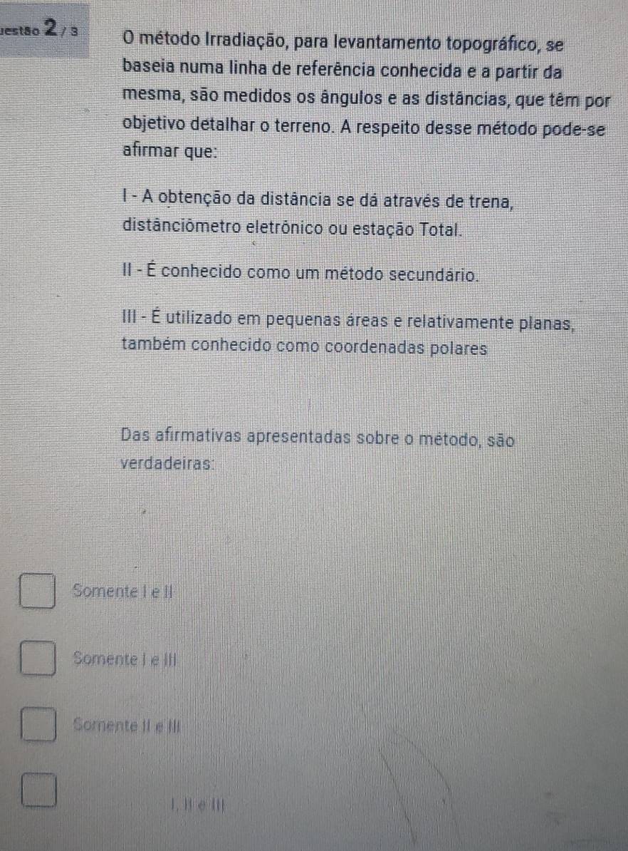 Jestão 2_/3 O método Irradiação, para levantamento topográfico, se
baseia numa linha de referência conhecida e a partir da
mesma, são medidos os ângulos e as distâncias, que têm por
objetivo detalhar o terreno. A respeito desse método pode-se
afirmar que:
I - A obtenção da distância se dá através de trena,
distânciômetro eletrônico ou estação Total.
II - É conhecido como um método secundário.
III - É utilizado em pequenas áreas e relativamente planas,
também conhecido como coordenadas polares
Das afirmativas apresentadas sobre o método, são
verdadeiras:
Somente I e II
Somente I e III
Somente II e III
I, i e III